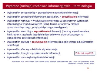 34
Wybrane (rodzaje) zachowań informacyjnych – terminologia
• Information encountering = przypadkowe napotykanie informacji
• Information gathering (information acquisition) = pozyskiwanie informacji
• Information retrieval = wyszukiwanie informacji w konkretnych systemach
informacyjno-wyszukiwawczych (SIW), termin używany w ramach
systemocentrycznego, pozytywistycznego paradygmatu
• Information searching = wyszukiwanie informacji (dotyczy wyszukiwania w
konkretnych zasobach, jest działaniem celowym, ukierunkowanym na
odnalezienie potrzebnych informacji)
• Information seeking = poszukiwanie informacji (pojęcie szersze od information
searching)
• Information sharing = dzielenie się informacją
• Information transfer = przekazywanie informacji
• Information use = wykorzystanie informacji
(Case, Given, 2016, s. 6), (Erdelez, 1999), (Erdelez, 2005), (Godbold, 2006), (Materska, 2007, s. 114, 115), (Savolainen, 2016d,
Elaborating …) (Wilson, 2000a, s. 49-50)
Zob. też slajd 20
 