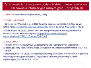 37
Zachowania informacyjne – podejście dziedzinowe i społeczne
– zachowania informacyjne różnych grup – przykłady (1)
1) BIZNES – menedżerowie (Bieniecka, 2013)
2) DZIECI I MŁODZIEŻ
•Kamieniecki, Wojciech i in. (2017). Raport z badania. Nastolatki 3.0. Warszawa:
NASK. https://akademia.nask.pl/publikacje/Raport_z_badania_Nastolatki_3_0.pdf
•Siuda, Piotr i in. (2013). Dzieci Sieci 2.0. Kompetencje komunikacyjne młodych.
Gdańsk: Instytut Kultury Miejskiej. http://obias.nazwa.pl/wp/wp-
content/uploads/2013/12/raport-DS-2.0.pdf
3) NAUKOWCY
•Falciani-White, Nancy (2016). Understanding the “Complexity of Experience”:
Modeling Faculty Research Practices. The Journal of Academic Librarianship, Vol. 42, s.
118-126.
•Głowacka, Ewa i in. (2015). Model indywidualnej przestrzeni informacyjnej w procesie
badawczym – wstępne założenia. Zagadnienia Informacji Naukowej – Studia
Informacyjne, Vol. 53, nr 2, s. 18-30.
 