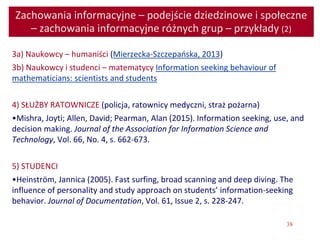 38
Zachowania informacyjne – podejście dziedzinowe i społeczne
– zachowania informacyjne różnych grup – przykłady (2)
3a) Naukowcy – humaniści (Mierzecka-Szczepańska, 2013)
3b) Naukowcy i studenci – matematycy Information seeking behaviour of
mathematicians: scientists and students
4) SŁUŻBY RATOWNICZE (policja, ratownicy medyczni, straż pożarna)
•Mishra, Joyti; Allen, David; Pearman, Alan (2015). Information seeking, use, and
decision making. Journal of the Association for Information Science and
Technology, Vol. 66, No. 4, s. 662-673.
5) STUDENCI
•Heinström, Jannica (2005). Fast surfing, broad scanning and deep diving. The
influence of personality and study approach on students’ information-seeking
behavior. Journal of Documentation, Vol. 61, Issue 2, s. 228-247.
 