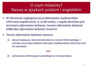 4
O czym mówimy?
Nazwy w językach polskim i angielskim
• W literaturze anglojęzycznej problematyka użytkowników
informacji współcześnie, tj. w XXI wieku, z reguły określana jest
terminem information behavior, human information behavior
(HIB) albo information behavior research.
• Termin information behavior oznacza:
1) obszar badawczy, kierunek dociekań w ramach informatologii =
szeroko rozumiane badanie ludzi jako użytkowników informacji oraz
ich zachowań
albo
2) zachowania informacyjne zachodzące w rzeczywistości.
 