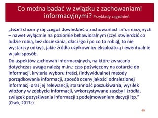 40
Co można badać w związku z zachowaniami
informacyjnymi? Przykłady zagadnień
„Jeżeli chcemy się czegoś dowiedzieć o zachowaniach informacyjnych
– nawet wyłącznie na poziomie behawioralnym (czyli stwierdzić co
ludzie robią, bez dociekania, dlaczego i po co to robią), to nie
wystarczy odkryć, jakie źródła użytkownicy eksploatują i ewentualnie
w jaki sposób.
Do aspektów zachowań informacyjnych, na które zwracano
dotychczas uwagę należą m.in.: czas poświęcony na dotarcie do
informacji, kryteria wyboru treści, (indywidualne) metody
porządkowania informacji, sposób oceny jakości odnalezionej
informacji oraz jej relewancji, staranność poszukiwania, wysiłek
włożony w zdobycie informacji, wykorzystywane zasoby i źródła,
związek pozyskiwania informacji z podejmowaniem decyzji itp.”
(Cisek, 2017c)
 