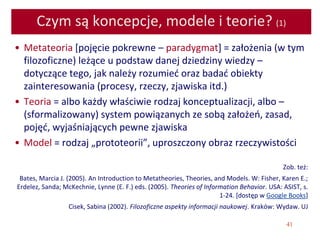 41
Czym są koncepcje, modele i teorie? (1)
• Metateoria [pojęcie pokrewne – paradygmat] = założenia (w tym
filozoficzne) leżące u podstaw danej dziedziny wiedzy –
dotyczące tego, jak należy rozumieć oraz badać obiekty
zainteresowania (procesy, rzeczy, zjawiska itd.)
• Teoria = albo każdy właściwie rodzaj konceptualizacji, albo –
(sformalizowany) system powiązanych ze sobą założeń, zasad,
pojęć, wyjaśniających pewne zjawiska
• Model = rodzaj „prototeorii”, uproszczony obraz rzeczywistości
Zob. też:
Bates, Marcia J. (2005). An Introduction to Metatheories, Theories, and Models. W: Fisher, Karen E.;
Erdelez, Sanda; McKechnie, Lynne (E. F.) eds. (2005). Theories of Information Behavior. USA: ASIST, s.
1-24. [dostęp w Google Books]
Cisek, Sabina (2002). Filozoficzne aspekty informacji naukowej. Kraków: Wydaw. UJ
 