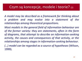 42
Czym są koncepcje, modele i teorie? (2)
A model may be described as a framework for thinking about
a problem and may evolve into a statement of the
relationships among theoretical propositions.
Most models in the general field of information behaviour are
of the former variety: they are statements, often in the form
of diagrams, that attempt to describe an information-seeking
activity, the causes and consequences of that activity, or the
relationships among stages in information-seeking behaviour.
(…) model can be regarded as a source of hypotheses (Wilson,
1999).
 