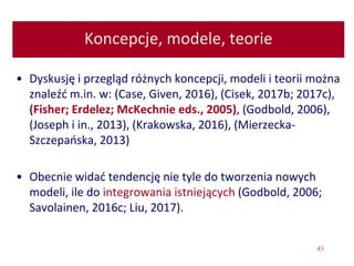 43
Koncepcje, modele, teorie
• Dyskusję i przegląd różnych koncepcji, modeli i teorii można
znaleźć m.in. w: (Case, Given, 2016), (Cisek, 2017b; 2017c),
(Fisher; Erdelez; McKechnie eds., 2005), (Godbold, 2006),
(Joseph i in., 2013), (Krakowska, 2016), (Mierzecka-
Szczepańska, 2013)
• Obecnie widać tendencję nie tyle do tworzenia nowych
modeli, ile do integrowania istniejących (Godbold, 2006;
Savolainen, 2016c; Liu, 2017).
 