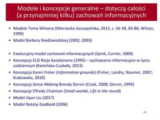 44
Modele i koncepcje generalne – dotyczą całości
(a przynajmniej kilku) zachowań informacyjnych
• Modele Toma Wilsona (Mierzecka-Szczepańska, 2013, s. 56-58, 83-86; Wilson,
1999)
• Model Barbary Niedźwiedzkiej (2002; 2003)
• Ewolucyjny model zachowań informacyjnych (Spink, Currier, 2006)
• Koncepcja ELIS Reijo Savolainena (1995) – zachowania informacyjne w życiu
codziennym (Kamińska-Czubała, 2013)
• Koncepcja Karen Fisher (Information grounds) (Fisher, Landry, Naumer, 2007;
Krakowska, 2010)
• Koncepcja Sense-Making Brendy Dervin (Cisek, 2008; Dervin, 1999)
• Koncepcje Elfredy Chatman (Small worlds, Life in the round)
• Model Jiqun Liu (2017)
• Model Natalyi Godbold (2006)
 