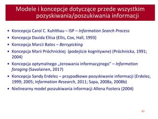 45
Modele i koncepcje dotyczące przede wszystkim
pozyskiwania/poszukiwania informacji
• Koncepcja Carol C. Kuhlthau – ISP – Information Search Process
• Koncepcja Davida Ellisa (Ellis, Cox, Hall, 1993)
• Koncepcja Marcii Bates – Berrypicking
• Koncepcja Marii Próchnickiej (podejście kognitywne) (Próchnicka, 1991;
2004)
• Koncepcja optymalnego „żerowania informacyjnego” – Information
foraging (Savolainen, 2017)
• Koncepcja Sandy Erdelez – przypadkowe pozyskiwanie informacji (Erdelez,
1999; 2005; Information Research, 2011; Sapa, 2008a, 2008b)
• Nielinearny model poszukiwania informacji Allena Fostera (2004)
 