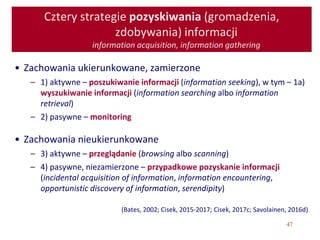 47
Cztery strategie pozyskiwania (gromadzenia,
zdobywania) informacji
information acquisition, information gathering
• Zachowania ukierunkowane, zamierzone
– 1) aktywne – poszukiwanie informacji (information seeking), w tym – 1a)
wyszukiwanie informacji (information searching albo information
retrieval)
– 2) pasywne – monitoring
• Zachowania nieukierunkowane
– 3) aktywne – przeglądanie (browsing albo scanning)
– 4) pasywne, niezamierzone – przypadkowe pozyskanie informacji
(incidental acquisition of information, information encountering,
opportunistic discovery of information, serendipity)
(Bates, 2002; Cisek, 2015-2017; Cisek, 2017c; Savolainen, 2016d)
 