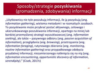 49
Sposoby/strategie pozyskiwania
(gromadzenia, zdobywania) informacji
„Użytkownicy nie tyle poszukują informacji, ile ją pozyskują (ang.
information gathering), wieloma metodami i w rozmaitych zasobach.
To pozyskiwanie może przybrać postać aktywnego, celowego i
ukierunkowanego poszukiwania informacji, opartego na mniej lub
bardziej przemyślanej strategii wyszukiwawczej (ang. information
seeking), ale także – pasywnego odbioru (ang. passive acquisition of
information), przeglądania (ang. browsing), przetrząsania (ang.
information foraging), rutynowego zbierania (ang. monitoring,
routine information gathering) oraz przypadkowego zdobycia
przydatnej informacji, niezamierzonego natknięcia się na nią (ang.
information encountering, opportunistic discovery of information,
serendipity).” (Cisek, 2017c)
 