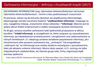 5
Zachowania informacyjne – definicja z Encyklopedii książki (2017)
ZACHOWANIA INFORMACYJNE (ang. information behavior/behaviour lub human
information behavior/behaviour) – termin o dwu podstawowych znaczeniach.
Po pierwsze, odnosi się do kierunku dociekań we współczesnej informatologii,
obejmującego szeroko rozumiane badania *użytkowników informacji i mającego na
celu, najogólniej mówiąc, zrozumienie relacji człowieka i *informacji. Obecnie jest to
spójny obszar badań empirycznych o szybko rozwijającej się bazie teoretycznej.
Po drugie, oznacza wszelkie zachowania ludzi (jednostek) przejawiane w obliczu
kanałów i *źródeł informacji, w szczególności te, które związane są z poszukiwaniem
informacji, jej indywidualnym przetwarzaniem i zarządzaniem oraz wykorzystaniem w
różnych kontekstach. Z.I. obejmują zarówno świadome pozyskiwanie informacji, jak i
niezamierzone albo pasywne zachowania (np. „zerknięcie” lub przypadkowe
„natknięcie się” na informację) oraz celowe działania niezwiązane z poszukiwaniem,
takie jak aktywne unikanie informacji. Można także uważać, iż Z.I. cechują nie tylko
indywidualnych użytkowników, ale również grupy ludzi, firmy, organizacje bądź
warstwy społeczne.
Cisek, Sabina (2017b). Zachowania informacyjne. W: Żbikowska-Migoń, Anna; Skalska-Zlat, Marta red. Encyklopedia
książki. Wrocław: Wydaw. Uniwersytetu Wrocławskiego, T. II., s. 643-647.
 