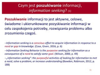 51
Czym jest poszukiwanie informacji,
information seeking? (1)
Poszukiwanie informacji to jest aktywne, celowe,
świadome i ukierunkowane pozyskiwanie informacji w
celu zaspokojenia potrzeby, rozwiązania problemu albo
zrozumienia czegoś.
Information seeking is a conscious effort to acquire information in response to a
need or gap in knowledge. (Case, Given, 2016, p. 6)
Information Seeking Behavior is the purposive seeking for information as a
consequence of a need to satisfy some goal. (Wilson, 2000, p. 49)
„information seeking”: the purposeful activities of looking for information to met
a need, solve a problem, or increase understanding (Bawden, Robinson, 2012, p.
188)
 