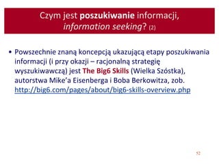 52
Czym jest poszukiwanie informacji,
information seeking? (2)
• Powszechnie znaną koncepcją ukazującą etapy poszukiwania
informacji (i przy okazji – racjonalną strategię
wyszukiwawczą) jest The Big6 Skills (Wielka Szóstka),
autorstwa Mike’a Eisenberga i Boba Berkowitza, zob.
http://big6.com/pages/about/big6-skills-overview.php
 