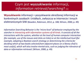54
Czym jest wyszukiwanie informacji,
information retrieval/searching? (1)
Wyszukiwanie informacji = pozyskiwanie określonej informacji w
konkretnych zasobach i źródłach, zwłaszcza w internecie i innych
elektronicznych SIW (Bawden, Robinson, 2012, p. 188; Wilson, 2000, p. 49)
Information Searching Behavior is the ‘micro-level’ of behavior employed by the
searcher in interacting with information systems of all kinds. It consists of all the
interactions with the system, whether at the level of human computer interaction
(for example, use of the mouse and clicks on links) or at the intellectual level (for
example, adopting a Boolean search strategy or determining the criteria for
deciding which of two books selected from adjacent places on a library shelf is
most useful), which will also involve mental acts, such as judging the relevance of
data or information retrieved. (Wilson, 2000, p. 49)
 