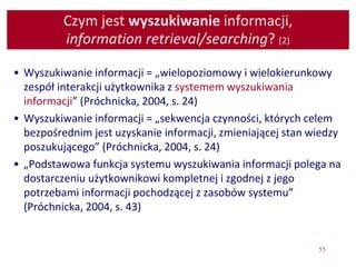 55
Czym jest wyszukiwanie informacji,
information retrieval/searching? (2)
• Wyszukiwanie informacji = „wielopoziomowy i wielokierunkowy
zespół interakcji użytkownika z systemem wyszukiwania
informacji” (Próchnicka, 2004, s. 24)
• Wyszukiwanie informacji = „sekwencja czynności, których celem
bezpośrednim jest uzyskanie informacji, zmieniającej stan wiedzy
poszukującego” (Próchnicka, 2004, s. 24)
• „Podstawowa funkcja systemu wyszukiwania informacji polega na
dostarczeniu użytkownikowi kompletnej i zgodnej z jego
potrzebami informacji pochodzącej z zasobów systemu”
(Próchnicka, 2004, s. 43)
 