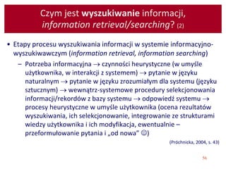 56
Czym jest wyszukiwanie informacji,
information retrieval/searching? (2)
• Etapy procesu wyszukiwania informacji w systemie informacyjno-
wyszukiwawczym (information retrieval, information searching)
– Potrzeba informacyjna  czynności heurystyczne (w umyśle
użytkownika, w interakcji z systemem)  pytanie w języku
naturalnym  pytanie w języku zrozumiałym dla systemu (języku
sztucznym)  wewnątrz-systemowe procedury selekcjonowania
informacji/rekordów z bazy systemu  odpowiedź systemu 
procesy heurystyczne w umyśle użytkownika (ocena rezultatów
wyszukiwania, ich selekcjonowanie, integrowanie ze strukturami
wiedzy użytkownika i ich modyfikacja, ewentualnie –
przeformułowanie pytania i „od nowa” )
(Próchnicka, 2004, s. 43)
 