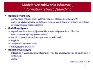 57
Modele wyszukiwania informacji,
information retrieval/searching
• Model algorytmiczny
– porównanie reprezentacji pytania z reprezentacją obiektów w SIW
– potrzeby użytkowników są stałe, precyzyjnie zdefiniowane, procesy umysłowe
użytkownika nie mają znaczenia
• Model kognitywny
– wyszukiwanie informacji jest uwikłane w rozwiązywanie problemów
(pokonywanie sytuacji problemowej)
– nacisk na procesy i struktury poznawcze jednostek
– ciągłość
– zmienność, dynamiczność
– heurystyczny charakter
• Model konwersacyjny
– interakcje w wyszukiwaniu informacji – między użytkownikiem, pośrednikiem i
systemem
– dialog
(Próchnicka, 2004, s. 21-41)
 
