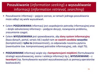 58
Poszukiwanie (information seeking) a wyszukiwanie
informacji (information retrieval, searching)
• Poszukiwanie informacji – pojęcie szersze, w ramach jednego poszukiwania
może odbyć się wiele wyszukiwań.
• Celem POSZUKIWANIA informacji jest zaspokojenie potrzeby informacyjnej oraz
– dzięki odnalezionej informacji – podjęcie decyzji, rozwiązanie problemu,
zrozumienie czegoś.
• Celem WYSZUKIWANIA jest spowodowanie, aby dany system informacyjny
(baza danych, portal, serwis itd.) wydał nam ze swoich zasobów wszystko
(kompletność) i tylko to (relewantność), co odpowiada naszemu pytaniu
(ewentualnie tzw. kompromisowej potrzebie informacyjnej, zob. slajd 75).
• POSZUKIWANIE informacji wiąże się z kompetencjami miękkimi (formułowanie
strategii wyszukiwawczej, ocena i selekcja informacji itp.), WYSZUKIWANIE – z
twardymi (np. formułowanie wyrażeń wyszukiwawczych za pomocą operatorów
boolowskich)
 