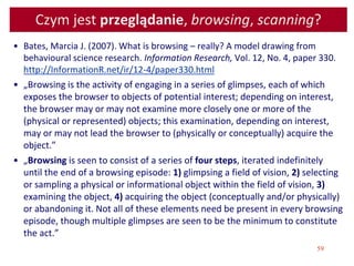 59
Czym jest przeglądanie, browsing, scanning?
• Bates, Marcia J. (2007). What is browsing – really? A model drawing from
behavioural science research. Information Research, Vol. 12, No. 4, paper 330.
http://InformationR.net/ir/12-4/paper330.html
• „Browsing is the activity of engaging in a series of glimpses, each of which
exposes the browser to objects of potential interest; depending on interest,
the browser may or may not examine more closely one or more of the
(physical or represented) objects; this examination, depending on interest,
may or may not lead the browser to (physically or conceptually) acquire the
object.”
• „Browsing is seen to consist of a series of four steps, iterated indefinitely
until the end of a browsing episode: 1) glimpsing a field of vision, 2) selecting
or sampling a physical or informational object within the field of vision, 3)
examining the object, 4) acquiring the object (conceptually and/or physically)
or abandoning it. Not all of these elements need be present in every browsing
episode, though multiple glimpses are seen to be the minimum to constitute
the act.”
 