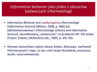 6
Information behavior jako jeden z obszarów
badawczych informatologii
• Information Behavior jest subdyscypliną informatologii
(Information Science) (Wilson, 2008, p. 460) lub
bibliotekoznawstwa i informatologii (Library and Information
Science), ukształtowaną „ostatecznie” na przełomie XX i XXI wieku
(Fisher; Erdelez; McKechnie eds., 2005, p. XIX, XX).
• Stanowi stosunkowo spójny obszar badań, dotyczący zachowań
informacyjnych i tego, co się z nimi wiąże (konteksty, przyczyny,
skutki, uwarunkowania).
 
