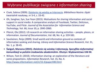 63
Wybrane publikacje związane z information sharing
• Cisek, Sabina (2009). Dzielenie się wiedzą w Internecie. Bibliotheca Nostra: śląski
kwartalnik naukowy, nr 3-4, s. 33-42.
• Oh, Sanghee; Syn, Sue Yeon (2015). Motivations for sharing information and social
support in social media: A comparative analysis of Facebook, Twitter, Delicious,
YouTube, and Flickr. Journal of the Association for Information Science and
Technology, Vol. 66, Issue 10, p. 2045-2060.
• Pilerot, Ola (2012). LIS research on information sharing activities – people, places, or
information. Journal of Documentation, Vol. 68, No. 4, p. 559-581.
• Savolainen, Reijo (2009). Small world and information ground as contexts of
information seeking and sharing. Library and Information Science Research, Vol. 31,
No. 1, p. 38-45.
• Świgoń, Marzena (2015). Dzielenie się wiedzą i informacją. Specyfika nieformalnej
komunikacji w polskim środowisku akademickim. Olsztyn: Wydawnictwo UW-M.
• Wilson, Tom D. (2010). Information sharing: an exploration of the literature and
some propositions. Information Research, Vol. 15, No. 4.
http://www.informationr.net/ir/15-4/paper440.html
 