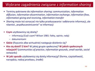 64
Wybrane zagadnienia związane z information sharing
• Terminy pokrewne do information sharing: communication, information
diffusion, information dissemination, information exchange, information flow,
information giving and receiving, information transfer
• Sharing może też oznaczać nie tylko przekazywanie i odbieranie informacji, ale
również „współuczestniczenie” w informacji
• Czym użytkownicy się dzielą?
– informacją (Czyli czym? Wilson 1981: fakty, opinie, rady)
– dokumentami
• Gdzie (fizycznie albo wirtualnie) następuje dzielenie się?
• Kto się dzieli? Z kim? W jakiej grupie społecznej? W jakich społecznych
relacjach? (communities of practice, information grounds, small worlds, social
networks)
• W jaki sposób użytkownicy się dzielą informacją? (forma, częstotliwość,
narzędzia, rodzaj przekazu, środki)
 