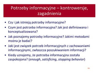 66
Potrzeby informacyjne – kontrowersje,
zagadnienia
• Czy i jak istnieją potrzeby informacyjne?
• Czym jest potrzeba informacyjna? Jak jest definiowana i
konceptualizowana?
• Jak poznajemy potrzeby informacyjne? Jakimi metodami
można je badać?
• Jaki jest związek potrzeb informacyjnych z zachowaniami
informacyjnymi, zwłaszcza poszukiwaniem informacji?
• Kiedy uznajemy, że potrzeba informacyjna została
zaspokojona? (enough, satisficing, stopping behavior)
 