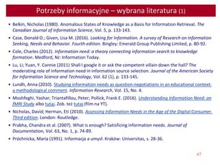 67
Potrzeby informacyjne – wybrana literatura (1)
• Belkin, Nicholas (1980). Anomalous States of Knowledge as a Basis for Information Retrieval. The
Canadian Journal of Information Science, Vol. 5, p. 133-143.
• Case, Donald O.; Given, Lisa M. (2016). Looking for Information. A survey of Research on Information
Seeking, Needs and Behavior. Fourth edition. Bingley: Emerald Group Publishing Limited, p. 80-92.
• Cole, Charles (2012). Information need: a theory connecting information search to knowledge
formation. Medford, NJ: Information Today.
• Lu, Li; Yuan, Y. Connie (2011) Shall I google it or ask the competent villain down the hall? The
moderating role of information need in information source selection. Journal of the American Society
for Information Science and Technology, Vol. 62 (1), p. 133-145.
• Lundh, Anna (2010). Studying information needs as question-negotiations in an educational context:
a methodological comment. Information Research, Vol. 15, No. 4.
• Moshfeghi, Yashar; Triantafillou, Peter; Pollick, Frank E. (2016). Understanding Information Need: an
fMRI Study albo tutaj. Zob. też tutaj (film na YT).
• Nicholas, David; Herman, Eti (2010). Assessing Information Needs in the Age of the Digital Consumer.
Third edition. London: Routledge.
• Prabha, Chandra et al. (2007). What is enough? Satisficing information needs. Journal of
Documentation, Vol. 63, No. 1, p. 74-89.
• Próchnicka, Maria (1991). Informacja a umysł. Kraków: Universitas, s. 28-36.
 
