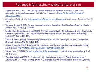 68
Potrzeby informacyjne – wybrana literatura (2)
• Savolainen, Reijo (2011). Elaborating the motivational attributes of information need and
uncertainty. Information Research, Vol. 17, No. 2, paper 516. http://InformationR.net/ir/17-
2/paper516.html
• Savolainen, Reijo (2012). Conceptualizing information need in context. Information Research, Vol. 17,
No. 4.
• Shenton, Andrew (2007). Viewing information needs through a Johari Window. Reference Services
Review, Vol. 35, No. 3, p. 487-496.
• Sundin, Olof; Johannisson, Jenny (2005). The instrumentality of information needs and relevance. In:
Crestani, F.; Ruthwen, I. eds. Information context: nature, impact, and role. Berlin, Heidelberg:
Springer-Verlag, p. 107-118.
• Taylor, Robert S. (1968). Question-negotiation and information seeking in libraries. College and
Research Libraries, No. 29, p. 178-194.
• Urban, Bogumiła (2005). Potrzeby informacyjne – klucz do zrozumienia użytkowników biblioteki
akademickiej. http://informacjacyfrowa.wsb.edu.pl/pdfs/urban.pdf
• Wilson, Tom D. (1981). On user studies and information needs. Journal of Documentation, Vol. 37
(1), p. 3-15.
• Woźniak, Jadwiga (1989). O tak zwanych potrzebach informacyjnych. Zagadnienia Informacji
Naukowej, nr 1, s. 39-59. [Dostęp online w Mediotece, dawnej Bibliologicznej Bibliotece Cyfrowej]
 