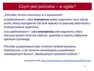 69
Czym jest potrzeba – w ogóle?
„Potrzeba, termin rozumiany w 2 znaczeniach:
przedmiotowym – jako zewnętrzna wobec organizmu rzecz lub jej
cecha, której wystąpienie lub brak wpływa na poprawę dobrostanu i
funkcjonowania organizmu,
oraz podmiotowym – jako wewnętrzny stan organizmu, który
odczuwa pewien brak lub nadmiar, powstały w wyniku zakłócenia
optimum życiowego.
Potrzeby są pojmowane jako zmienne nieobserwowalne,
hipotetyczne, o ich istnieniu wnioskujemy na podstawie
subiektywnych doznań i obiektywnych zachowań ludzkich.”
Encyklopedia PWN, https://encyklopedia.pwn.pl/haslo/potrzeba;3961121.html
 