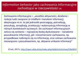 7
Information behavior jako zachowania informacyjne
zachodzące w rzeczywistości (4)
Zachowania informacyjne = „wszelkie aktywności, działania i
reakcje ludzi związane ze źródłami i kanałami informacji,
obejmujące m.in. to jak jednostki postrzegają, potrzebują,
poszukują, zarządzają, przekazują i wykorzystują informację w
różnych kontekstach życiowych. Do zachowań informacyjnych
zalicza się zarówno – najczęściej bodaj dyskutowane – świadome
poszukiwanie informacji, jak i niezamierzone zachowania, np.
przypadkowe natknięcie się na informację, oraz celowe zachowania
niezwiązane z poszukiwaniem, np. aktywne unikanie informacji”
(Cisek, 2017c, http://open.ebib.pl/ojs/index.php/ebib/article/view/536/691)
 