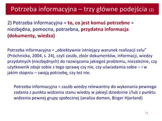71
Potrzeba informacyjna – trzy główne podejścia (2)
2) Potrzeba informacyjna = to, co jest komuś potrzebne =
niezbędna, pomocna, potrzebna, przydatna informacja
(dokumenty, wiedza)
Potrzeba informacyjna = „obiektywnie istniejący warunek realizacji celu”
(Próchnicka, 2004, s. 24), czyli zasób, zbiór dokumentów, informacji, wiedzy
przydatnych (niezbędnych) do rozwiązania jakiegoś problemu, niezależnie, czy
użytkownik zdaje sobie z tego sprawę czy nie, czy uświadamia sobie – i w
jakim stopniu – swoją potrzebę, czy też nie.
Potrzeba informacyjna = zasób wiedzy relewantny do wykonania pewnego
zadania z punktu widzenia stanu wiedzy w jakiejś dziedzinie i/lub z punktu
widzenia pewnej grupy społecznej (analiza domen, Birger Hjorland)
 