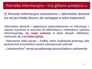72
Potrzeba informacyjna – trzy główne podejścia (3)
3) Potrzeba informacyjna utożsamiona z information demand
(co nie jest bodaj słuszne, ale występuje w wielu badaniach)
Information demand = (zgłoszone) zapotrzebowanie na informację =
żądanie wyrażone w stosunku do bibliotekarza, infobrokera, systemu
informacyjnego, to, czego szukamy w bazie danych, bibliotece,
internecie, to, o co ludzie pytają.
- Dokumenty (albo szerzej – źródła), które użytkownik postrzega jako
pertynentne w kontekście swoich wewnętrznych potrzeb
- „Udoskonalona” wersja początkowego pytania/żądania użytkownika
 