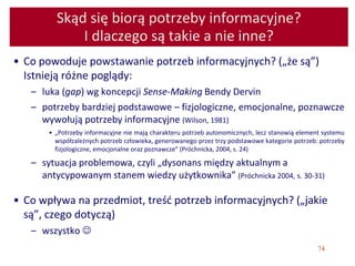 74
Skąd się biorą potrzeby informacyjne?
I dlaczego są takie a nie inne?
• Co powoduje powstawanie potrzeb informacyjnych? („że są”)
Istnieją różne poglądy:
– luka (gap) wg koncepcji Sense-Making Bendy Dervin
– potrzeby bardziej podstawowe – fizjologiczne, emocjonalne, poznawcze
wywołują potrzeby informacyjne (Wilson, 1981)
• „Potrzeby informacyjne nie mają charakteru potrzeb autonomicznych, lecz stanowią element systemu
współzależnych potrzeb człowieka, generowanego przez trzy podstawowe kategorie potrzeb: potrzeby
fizjologiczne, emocjonalne oraz poznawcze” (Próchnicka, 2004, s. 24)
– sytuacja problemowa, czyli „dysonans między aktualnym a
antycypowanym stanem wiedzy użytkownika” (Próchnicka 2004, s. 30-31)
• Co wpływa na przedmiot, treść potrzeb informacyjnych? („jakie
są”, czego dotyczą)
– wszystko 
 