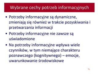76
Wybrane cechy potrzeb informacyjnych
• Potrzeby informacyjne są dynamiczne,
zmieniają się również w trakcie pozyskiwania i
przetwarzania informacji
• Potrzeby informacyjne nie zawsze są
uświadomione
• Na potrzeby informacyjne wpływa wiele
czynników, w tym niemające charakteru
poznawczego (kognitywnego) – emocje,
uwarunkowanie środowiskowe
 