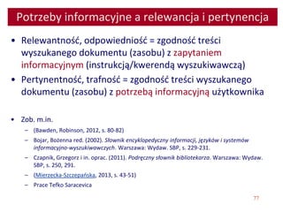 77
Potrzeby informacyjne a relewancja i pertynencja
• Relewantność, odpowiedniość = zgodność treści
wyszukanego dokumentu (zasobu) z zapytaniem
informacyjnym (instrukcją/kwerendą wyszukiwawczą)
• Pertynentność, trafność = zgodność treści wyszukanego
dokumentu (zasobu) z potrzebą informacyjną użytkownika
• Zob. m.in.
– (Bawden, Robinson, 2012, s. 80-82)
– Bojar, Bożenna red. (2002). Słownik encyklopedyczny informacji, języków i systemów
informacyjno-wyszukiwawczych. Warszawa: Wydaw. SBP, s. 229-231.
– Czapnik, Grzegorz i in. oprac. (2011). Podręczny słownik bibliotekarza. Warszawa: Wydaw.
SBP, s. 250, 291.
– (Mierzecka-Szczepańska, 2013, s. 43-51)
– Prace Tefko Saracevica
 