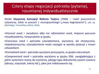 78
Cztery etapy negocjacji potrzeby (pytania),
rozumianej indywidualistycznie
Wedle klasycznej koncepcji Roberta Taylora (1968) – nadal powszechnie
cytowanej, także w pracach z neuropsychologii („nowy kognitywizm”), zob. np.
(Moshfeghi, Triantafillou, Pollick, 2016)
•Visceral need = świadoma albo nie information need, niejasne poczucie
niezadowolenia, niewyrażalne w języku
•Conscious need = potrzeba uświadomiona, wyrażona, ale chaotycznie,
niejednoznacznie; uświadomienie może nastąpić w wyniku dyskusji z innym
człowiekiem
•Formalized need = potrzeba wyrażona precyzyjnie, w języku naturalnym
•Compromised need = potrzeba wyrażona w języku SIW, uwzględniająca z
jakim systemem mamy do czynienia, jakiego typu dokumenty system zawiera
(obrazy, statystyki, teksty itd.), jakie jest indeksowanie itp.
 