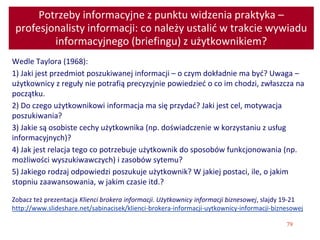 79
Potrzeby informacyjne z punktu widzenia praktyka –
profesjonalisty informacji: co należy ustalić w trakcie wywiadu
informacyjnego (briefingu) z użytkownikiem?
Wedle Taylora (1968):
1) Jaki jest przedmiot poszukiwanej informacji – o czym dokładnie ma być? Uwaga –
użytkownicy z reguły nie potrafią precyzyjnie powiedzieć o co im chodzi, zwłaszcza na
początku.
2) Do czego użytkownikowi informacja ma się przydać? Jaki jest cel, motywacja
poszukiwania?
3) Jakie są osobiste cechy użytkownika (np. doświadczenie w korzystaniu z usług
informacyjnych)?
4) Jak jest relacja tego co potrzebuje użytkownik do sposobów funkcjonowania (np.
możliwości wyszukiwawczych) i zasobów sytemu?
5) Jakiego rodzaj odpowiedzi poszukuje użytkownik? W jakiej postaci, ile, o jakim
stopniu zaawansowania, w jakim czasie itd.?
Zobacz też prezentacja Klienci brokera informacji. Użytkownicy informacji biznesowej, slajdy 19-21
http://www.slideshare.net/sabinacisek/klienci-brokera-informacji-uytkownicy-informacji-biznesowej
 