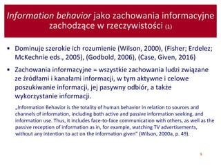 8
Information behavior jako zachowania informacyjne
zachodzące w rzeczywistości (1)
• Dominuje szerokie ich rozumienie (Wilson, 2000), (Fisher; Erdelez;
McKechnie eds., 2005), (Godbold, 2006), (Case, Given, 2016)
• Zachowania informacyjne = wszystkie zachowania ludzi związane
ze źródłami i kanałami informacji, w tym aktywne i celowe
poszukiwanie informacji, jej pasywny odbiór, a także
wykorzystanie informacji.
„Information Behavior is the totality of human behavior in relation to sources and
channels of information, including both active and passive information seeking, and
information use. Thus, it includes face-to-face communication with others, as well as the
passive reception of information as in, for example, watching TV advertisements,
without any intention to act on the information given” (Wilson, 2000a, p. 49).
 