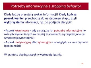 80
Potrzeby informacyjne a stopping behavior
Kiedy ludzie przestają szukać informacji? Kiedy kończą
poszukiwanie i przechodzą do następnego etapu, czyli
wykorzystania informacji, np. do podjęcia decyzji?
•Aspekt kognitywny – gdy uznają, że ich potrzeby informacyjne (w
różnych wymienionych wcześniej znaczeniach) są zaspokojone (w
wystarczającym stopniu)
•Aspekt motywacyjny albo sytuacyjny – ze względu na inne czynniki
(okoliczności)
W praktyce obydwa aspekty występują łącznie.
 