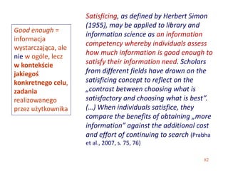 82
Satisficing, as defined by Herbert Simon
(1955), may be applied to library and
information science as an information
competency whereby individuals assess
how much information is good enough to
satisfy their information need. Scholars
from different fields have drawn on the
satisficing concept to reflect on the
„contrast between choosing what is
satisfactory and choosing what is best”.
(…) When individuals satisfice, they
compare the benefits of obtaining „more
information” against the additional cost
and effort of continuing to search (Prabha
et al., 2007, s. 75, 76)
Good enough =
informacja
wystarczająca, ale
nie w ogóle, lecz
w kontekście
jakiegoś
konkretnego celu,
zadania
realizowanego
przez użytkownika
 