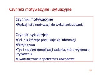 84
Czynniki motywacyjne i sytuacyjne
Czynniki motywacyjne
•Rodzaj i siła motywacji do wykonania zadania
Czynniki sytuacyjne
•Cel, dla którego poszukuje się informacji
•Presja czasu
•Typ i stopień komplikacji zadania, które wykonuje
użytkownik
•Uwarunkowania społeczne i zawodowe
 