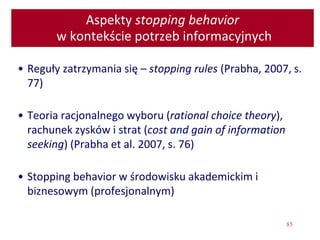 85
Aspekty stopping behavior
w kontekście potrzeb informacyjnych
• Reguły zatrzymania się – stopping rules (Prabha, 2007, s.
77)
• Teoria racjonalnego wyboru (rational choice theory),
rachunek zysków i strat (cost and gain of information
seeking) (Prabha et al. 2007, s. 76)
• Stopping behavior w środowisku akademickim i
biznesowym (profesjonalnym)
 