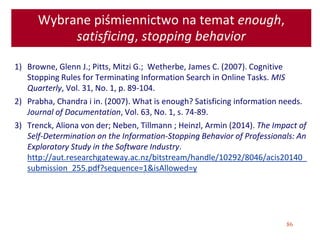 86
Wybrane piśmiennictwo na temat enough,
satisficing, stopping behavior
1) Browne, Glenn J.; Pitts, Mitzi G.; Wetherbe, James C. (2007). Cognitive
Stopping Rules for Terminating Information Search in Online Tasks. MIS
Quarterly, Vol. 31, No. 1, p. 89-104.
2) Prabha, Chandra i in. (2007). What is enough? Satisficing information needs.
Journal of Documentation, Vol. 63, No. 1, s. 74-89.
3) Trenck, Aliona von der; Neben, Tillmann ; Heinzl, Armin (2014). The Impact of
Self-Determination on the Information-Stopping Behavior of Professionals: An
Exploratory Study in the Software Industry.
http://aut.researchgateway.ac.nz/bitstream/handle/10292/8046/acis20140_
submission_255.pdf?sequence=1&isAllowed=y
 