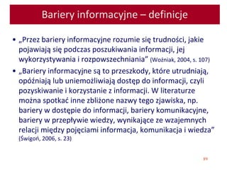 89
Bariery informacyjne – definicje
• „Przez bariery informacyjne rozumie się trudności, jakie
pojawiają się podczas poszukiwania informacji, jej
wykorzystywania i rozpowszechniania” (Woźniak, 2004, s. 107)
• „Bariery informacyjne są to przeszkody, które utrudniają,
opóźniają lub uniemożliwiają dostęp do informacji, czyli
pozyskiwanie i korzystanie z informacji. W literaturze
można spotkać inne zbliżone nazwy tego zjawiska, np.
bariery w dostępie do informacji, bariery komunikacyjne,
bariery w przepływie wiedzy, wynikające ze wzajemnych
relacji między pojęciami informacja, komunikacja i wiedza”
(Świgoń, 2006, s. 23)
 
