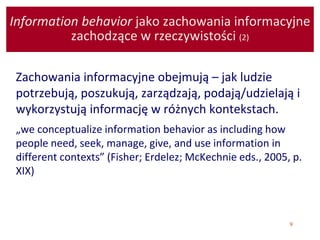 9
Information behavior jako zachowania informacyjne
zachodzące w rzeczywistości (2)
Zachowania informacyjne obejmują – jak ludzie
potrzebują, poszukują, zarządzają, podają/udzielają i
wykorzystują informację w różnych kontekstach.
„we conceptualize information behavior as including how
people need, seek, manage, give, and use information in
different contexts” (Fisher; Erdelez; McKechnie eds., 2005, p.
XIX)
 