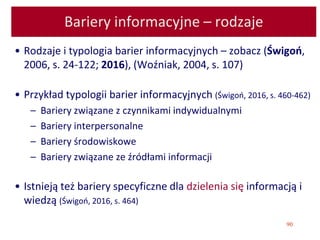 90
Bariery informacyjne – rodzaje
• Rodzaje i typologia barier informacyjnych – zobacz (Świgoń,
2006, s. 24-122; 2016), (Woźniak, 2004, s. 107)
• Przykład typologii barier informacyjnych (Świgoń, 2016, s. 460-462)
– Bariery związane z czynnikami indywidualnymi
– Bariery interpersonalne
– Bariery środowiskowe
– Bariery związane ze źródłami informacji
• Istnieją też bariery specyficzne dla dzielenia się informacją i
wiedzą (Świgoń, 2016, s. 464)
 
