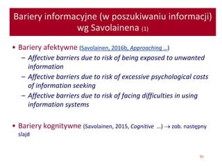 91
Bariery informacyjne (w poszukiwaniu informacji)
wg Savolainena (1)
• Bariery afektywne (Savolainen, 2016b, Approaching …)
– Affective barriers due to risk of being exposed to unwanted
information
– Affective barriers due to risk of excessive psychological costs
of information seeking
– Affective barriers due to risk of facing difficulties in using
information systems
• Bariery kognitywne (Savolainen, 2015, Cognitive …)  zob. następny
slajd
 