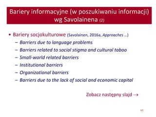 93
Bariery informacyjne (w poszukiwaniu informacji)
wg Savolainena (2)
• Bariery socjokulturowe (Savolainen, 2016a, Approaches …)
– Barriers due to language problems
– Barriers related to social stigma and cultural taboo
– Small-world related barriers
– Institutional barriers
– Organizational barriers
– Barriers due to the lack of social and economic capital
Zobacz następny slajd 
 