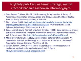 96
Przykłady publikacji na temat strategii, metod
i technik badania zachowań informacyjnych
1) Case, Donald O; Given, Lisa M. (2016). Looking for Information. A Survey of
Research on Information Seeking, Needs, and Behavior. Fourth Edition. Bingley:
Emerald Group Publishing Limited, p. 215-275.
2) Cisek, Sabina (2009). Metodologia badań użytkowników informacji w świetle
anglojęzycznej literatury przedmiotu w XXI wieku. PTINT Praktyka i Teoria
Informacji Naukowej i Technicznej, nr 4, s. 3-11.
3) Cooper, Janet; Lewis, Rachael; Urquhart, Christine (2004). Using participant or non-
participant observation to explain information behaviour. Information Research,
Vol. 9, No. 4, paper 184. http://InformationR.net/ir/9-4/paper184.html
4) Matusiak Krystyna (2017). Studying information behavior of image users: An
overview of research methodology in LIS literature, 2004–2015. Library and
Information Science Research, Vol. 39, p. 53–60.
5) Wilson, Tom D. (2000). Recent trends in user studies: action research and
qualitative methods. Information Research, Vol. 5, No. 3.
http://informationr.net/ir/5-3/paper76.html
 