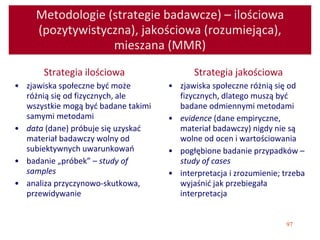 97
Metodologie (strategie badawcze) – ilościowa
(pozytywistyczna), jakościowa (rozumiejąca),
mieszana (MMR)
Strategia ilościowa
• zjawiska społeczne być może
różnią się od fizycznych, ale
wszystkie mogą być badane takimi
samymi metodami
• data (dane) próbuje się uzyskać
materiał badawczy wolny od
subiektywnych uwarunkowań
• badanie „próbek” – study of
samples
• analiza przyczynowo-skutkowa,
przewidywanie
Strategia jakościowa
• zjawiska społeczne różnią się od
fizycznych, dlatego muszą być
badane odmiennymi metodami
• evidence (dane empiryczne,
materiał badawczy) nigdy nie są
wolne od ocen i wartościowania
• pogłębione badanie przypadków –
study of cases
• interpretacja i zrozumienie; trzeba
wyjaśnić jak przebiegała
interpretacja
 