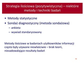 98
Strategia ilościowa (pozytywistyczna) – niektóre
metody i techniki badań
• Metody statystyczne
• Sondaż diagnostyczny (metoda sondażowa)
– ankieta
– wywiad standaryzowany
Metody ilościowe w badaniach użytkowników informacji
często były używane niewłaściwie – brak teorii,
niezadowalające rezultaty badań
 